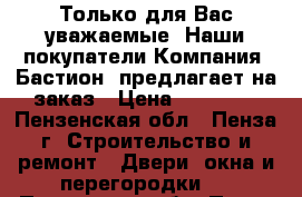 Только для Вас уважаемые. Наши покупатели…Компания «Бастион» предлагает на заказ › Цена ­ 10 000 - Пензенская обл., Пенза г. Строительство и ремонт » Двери, окна и перегородки   . Пензенская обл.,Пенза г.